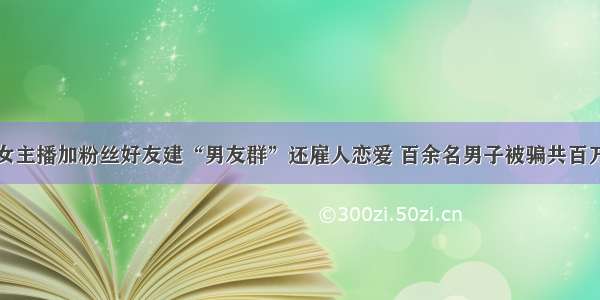 女主播加粉丝好友建“男友群”还雇人恋爱 百余名男子被骗共百万