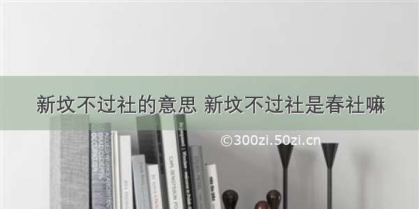 新坟不过社的意思 新坟不过社是春社嘛