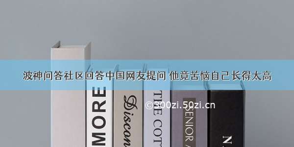 波神问答社区回答中国网友提问 他竟苦恼自己长得太高