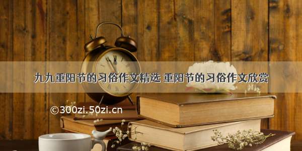 九九重阳节的习俗作文精选 重阳节的习俗作文欣赏