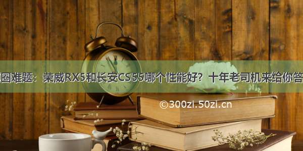 车圈难题：荣威RX5和长安CS55哪个性能好？十年老司机来给你答案