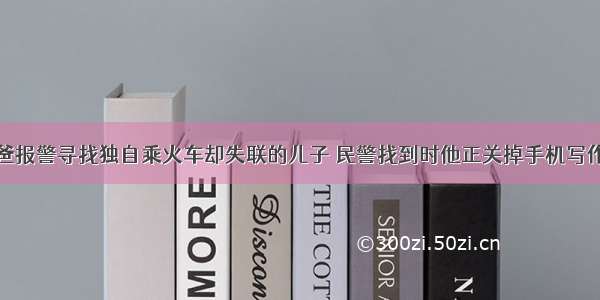 老爸报警寻找独自乘火车却失联的儿子 民警找到时他正关掉手机写作业