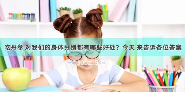 吃丹参 对我们的身体分别都有哪些好处？今天 来告诉各位答案