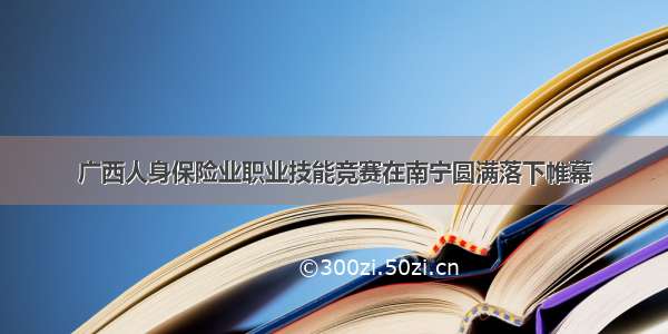 广西人身保险业职业技能竞赛在南宁圆满落下帷幕