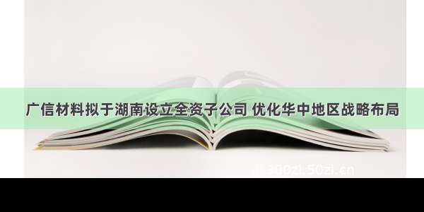 广信材料拟于湖南设立全资子公司 优化华中地区战略布局
