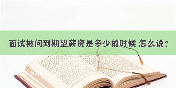 面试被问到期望薪资是多少的时候 怎么说？