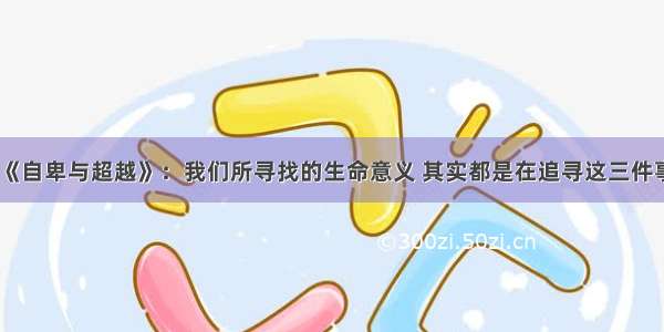 《自卑与超越》：我们所寻找的生命意义 其实都是在追寻这三件事