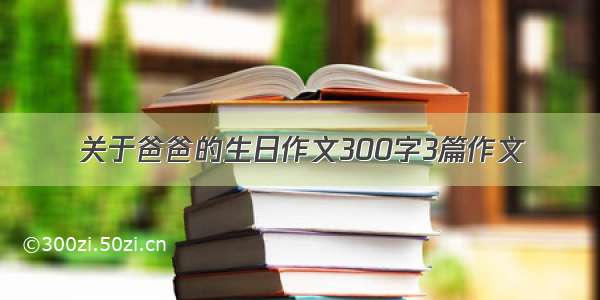 关于爸爸的生日作文300字3篇作文