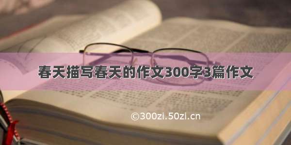 春天描写春天的作文300字3篇作文