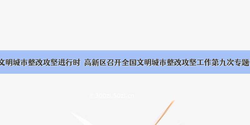 全国文明城市整改攻坚进行时｜高新区召开全国文明城市整改攻坚工作第九次专题会