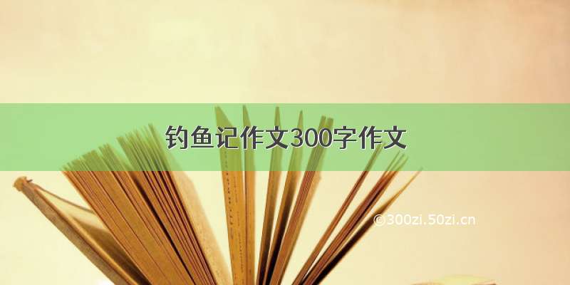 钓鱼记作文300字作文