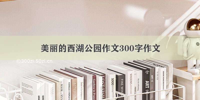 美丽的西湖公园作文300字作文