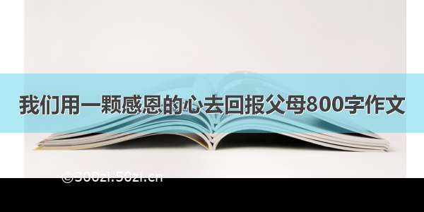 我们用一颗感恩的心去回报父母800字作文