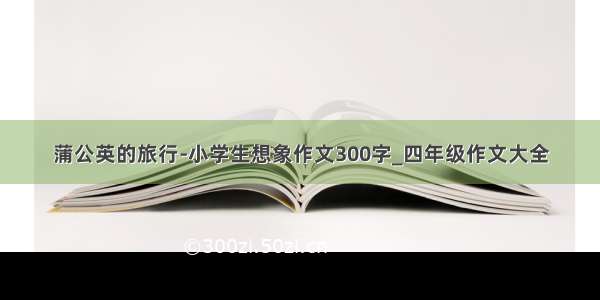 蒲公英的旅行-小学生想象作文300字_四年级作文大全