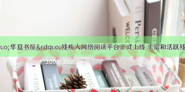 世界读书日：“华夏书屋”残疾人网络阅读平台正式上线 丰富和活跃残疾人的精神文化生