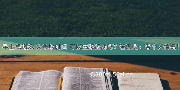 早上想锻炼 为争取时间 可以空腹运动吗？答案是：看个人情况！