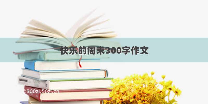 快乐的周末300字作文