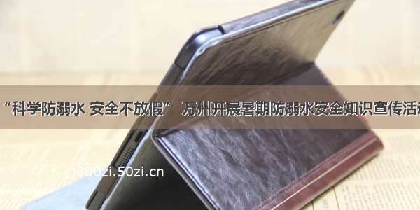 “科学防溺水 安全不放假” 万州开展暑期防溺水安全知识宣传活动