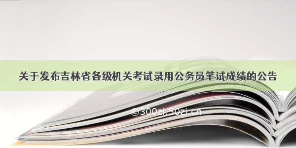 关于发布吉林省各级机关考试录用公务员笔试成绩的公告