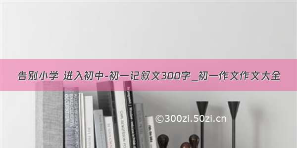 告别小学 进入初中-初一记叙文300字_初一作文作文大全