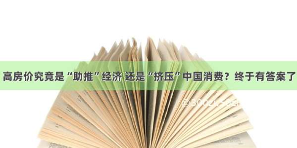 高房价究竟是“助推”经济 还是“挤压”中国消费？终于有答案了