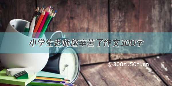 小学生老师您辛苦了作文300字