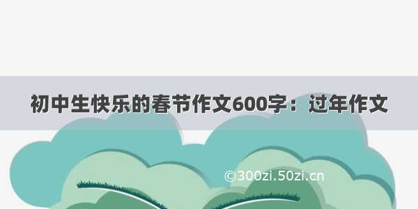 初中生快乐的春节作文600字：过年作文