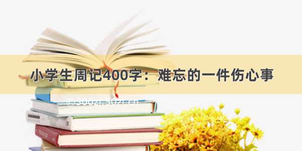 小学生周记400字：难忘的一件伤心事