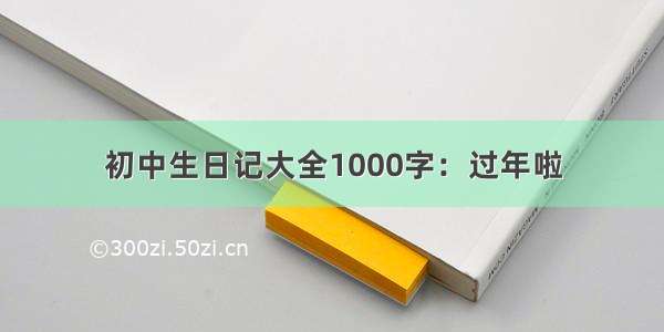 初中生日记大全1000字：过年啦