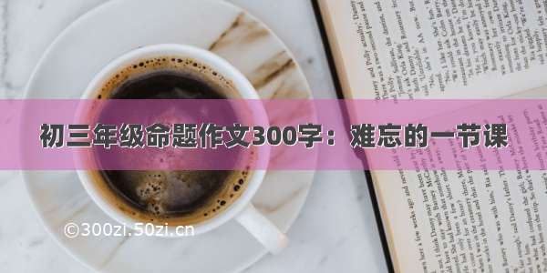 初三年级命题作文300字：难忘的一节课