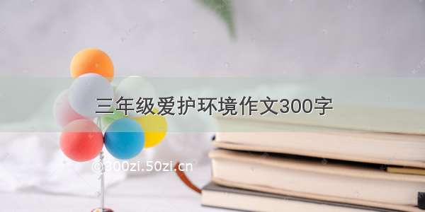 三年级爱护环境作文300字