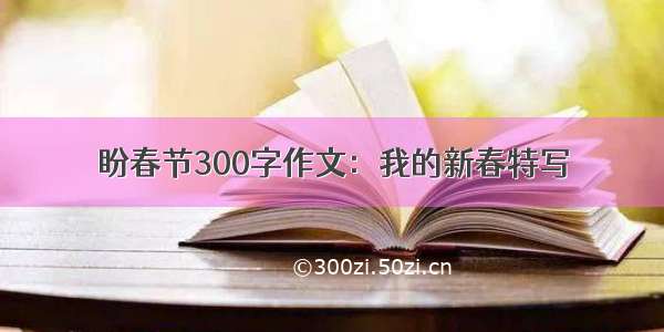 盼春节300字作文：我的新春特写