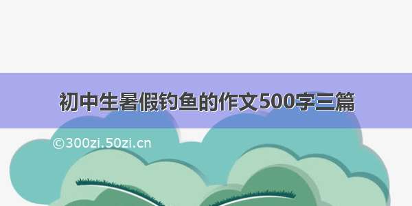 初中生暑假钓鱼的作文500字三篇