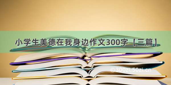 小学生美德在我身边作文300字【三篇】