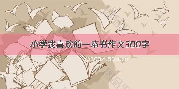 小学我喜欢的一本书作文300字