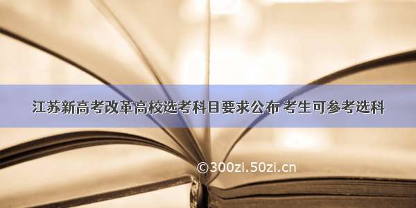 江苏新高考改革高校选考科目要求公布 考生可参考选科