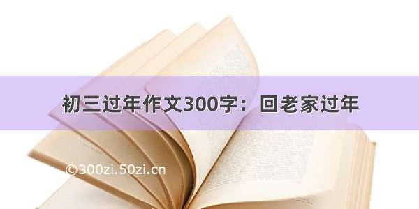 初三过年作文300字：回老家过年