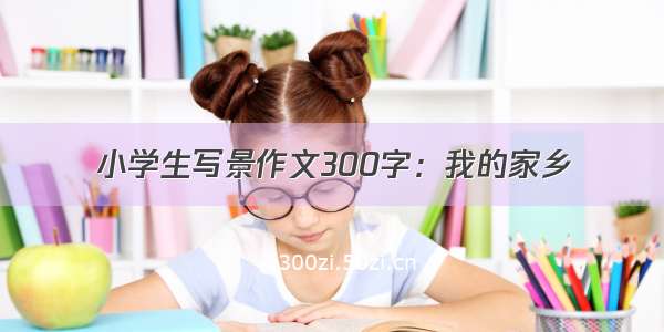 小学生写景作文300字：我的家乡