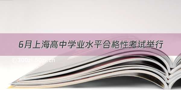 6月上海高中学业水平合格性考试举行