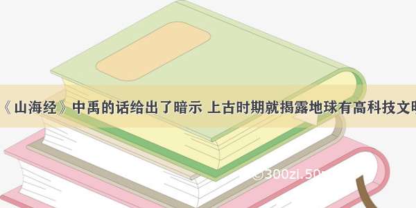 《山海经》中禹的话给出了暗示 上古时期就揭露地球有高科技文明