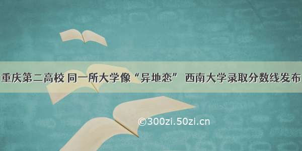 重庆第二高校 同一所大学像“异地恋” 西南大学录取分数线发布