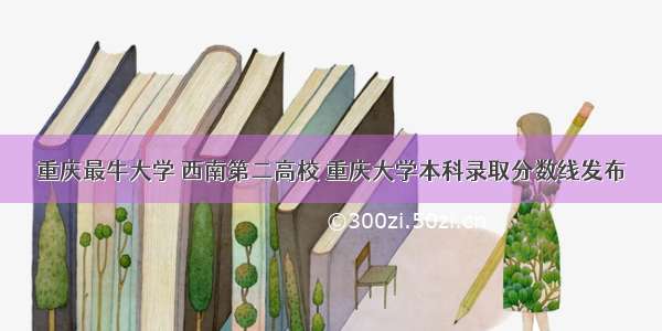 重庆最牛大学 西南第二高校 重庆大学本科录取分数线发布