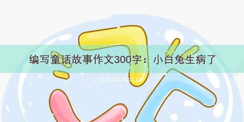 编写童话故事作文300字：小白兔生病了