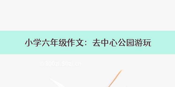 小学六年级作文：去中心公园游玩