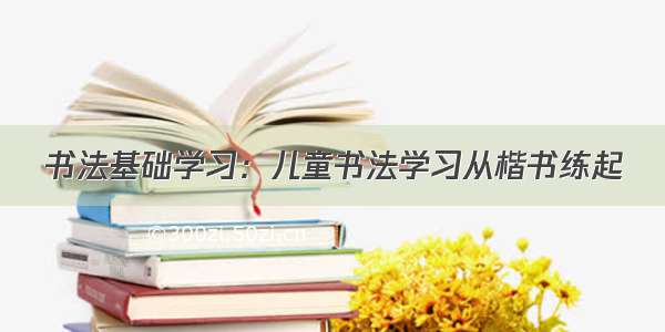 书法基础学习：儿童书法学习从楷书练起