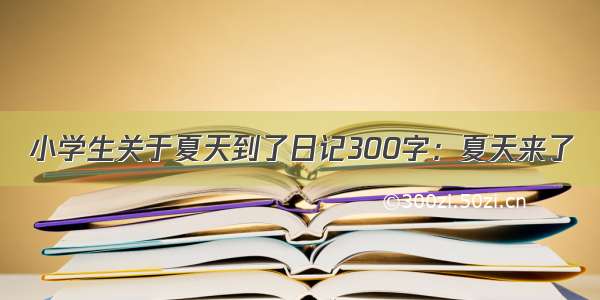 小学生关于夏天到了日记300字：夏天来了