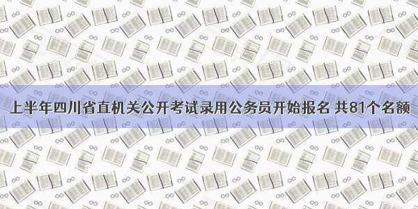 上半年四川省直机关公开考试录用公务员开始报名 共81个名额