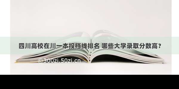 四川高校在川一本投档线排名 哪些大学录取分数高？