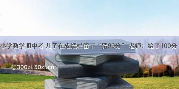 小学数学期中考 儿子在成绩栏留下“猜99分” 老师：给了100分