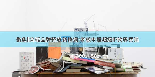 聚焦||高端品牌释放新格调:老板电器超级IP跨界营销